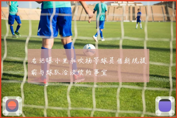 名记曝小里和吹杨等球员借新规提前与球队洽谈续约事宜