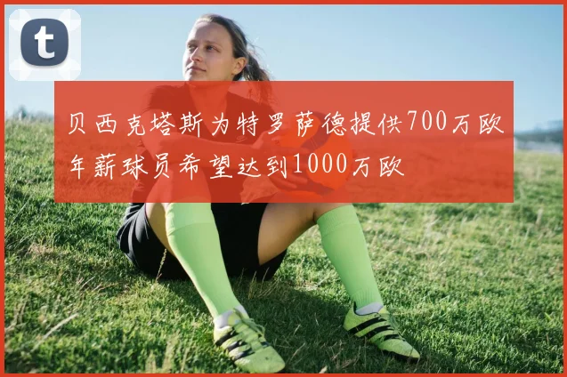 贝西克塔斯为特罗萨德提供700万欧年薪球员希望达到1000万欧