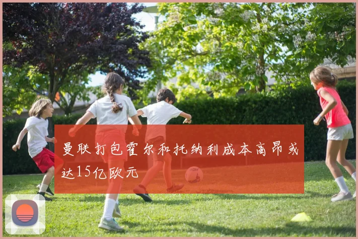 曼联打包霍尔和托纳利成本高昂或达15亿欧元