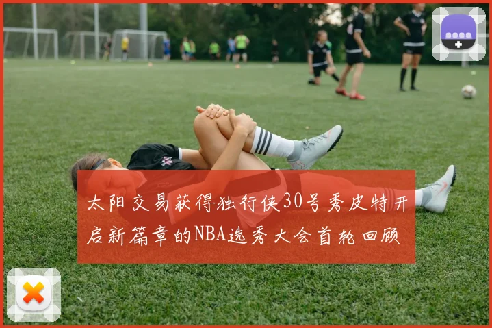 太阳交易获得独行侠30号秀皮特开启新篇章的NBA选秀大会首轮回顾