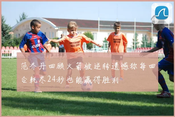 范乔丹回顾火箭被逆转遗憾称每回合耗尽24秒也能赢得胜利