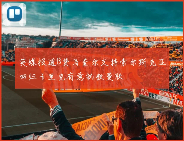 英媒报道B费马奎尔支持索尔斯克亚回归卡里克有意执教曼联