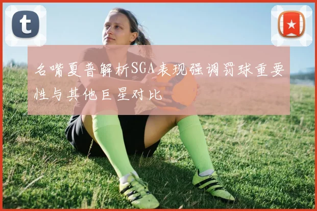 名嘴夏普解析SGA表现强调罚球重要性与其他巨星对比