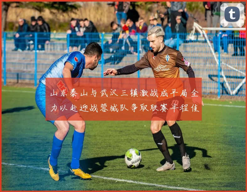 山东泰山与武汉三镇激战成平局全力以赴迎战蓉城队争取联赛半程佳绩