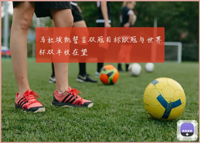 马杜埃凯誓言双冠目标欧冠与世界杯双丰收在望