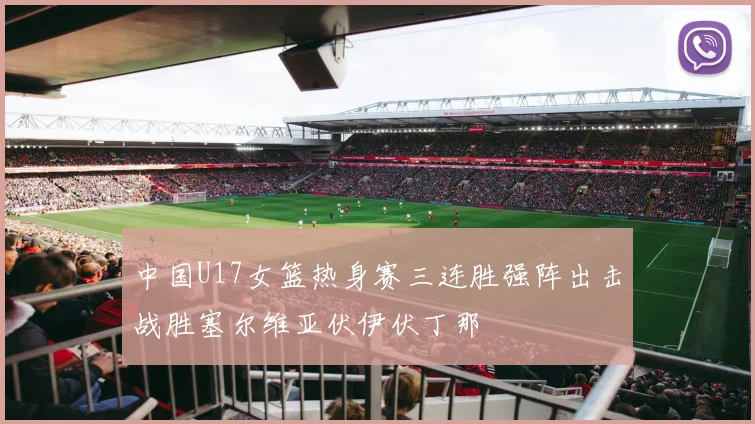 中国U17女篮热身赛三连胜强阵出击战胜塞尔维亚伏伊伏丁那