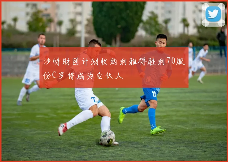 沙特财团计划收购利雅得胜利70股份C罗将成为合伙人