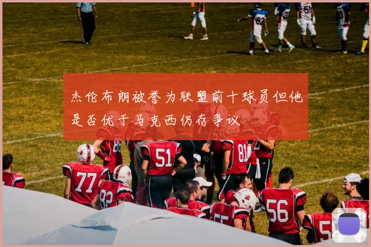 杰伦布朗被誉为联盟前十球员但他是否优于马克西仍存争议