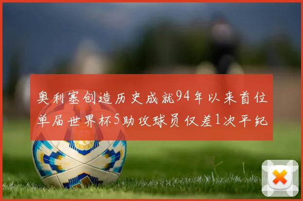 奥利塞创造历史成就94年以来首位单届世界杯5助攻球员仅差1次平纪录