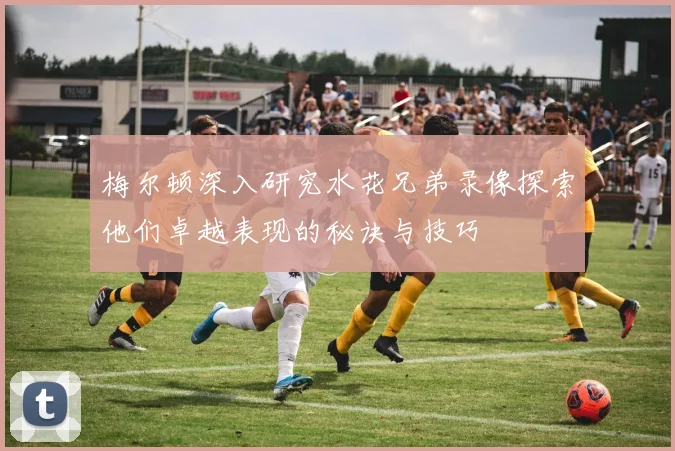 梅尔顿深入研究水花兄弟录像探索他们卓越表现的秘诀与技巧