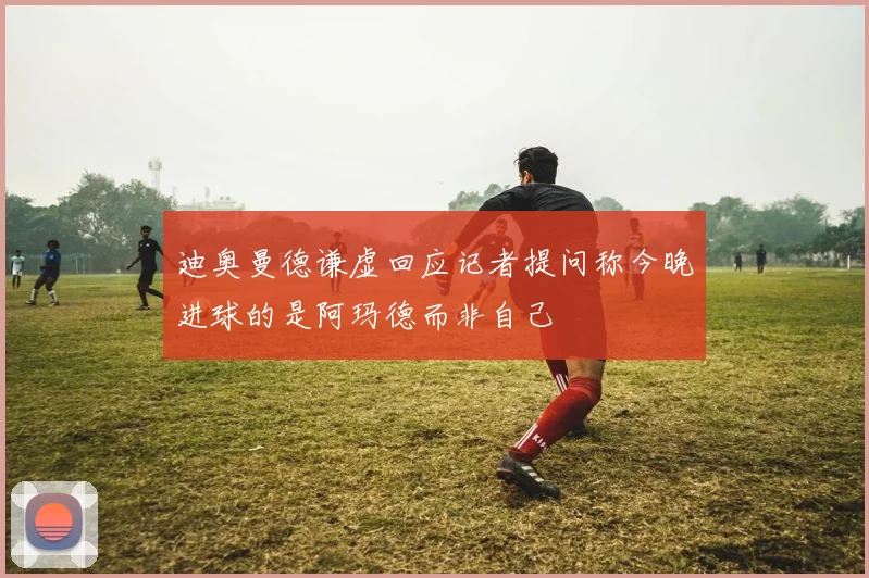 迪奥曼德谦虚回应记者提问称今晚进球的是阿玛德而非自己