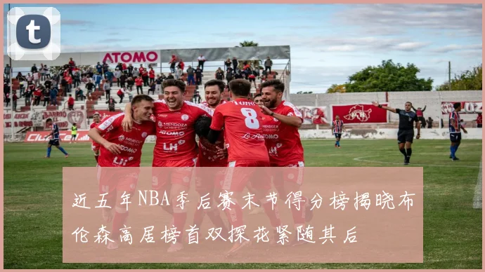 近五年NBA季后赛末节得分榜揭晓布伦森高居榜首双探花紧随其后