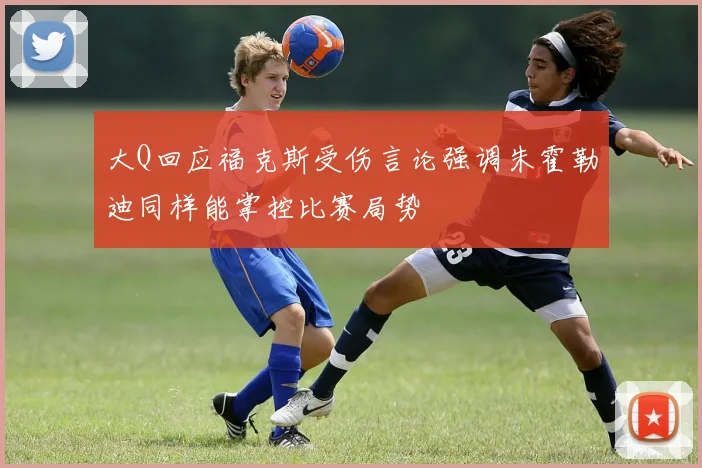 大Q回应福克斯受伤言论强调朱霍勒迪同样能掌控比赛局势