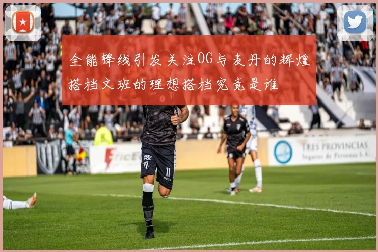全能锋线引发关注OG与麦丹的辉煌搭档文班的理想搭档究竟是谁