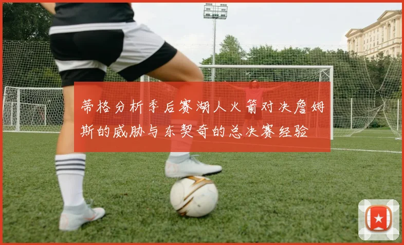 蒂格分析季后赛湖人火箭对决詹姆斯的威胁与东契奇的总决赛经验
