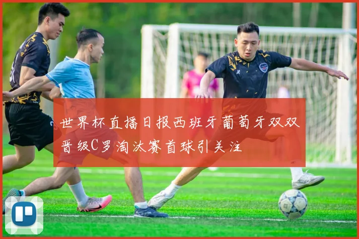 世界杯直播日报西班牙葡萄牙双双晋级C罗淘汰赛首球引关注