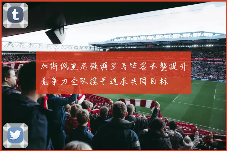 加斯佩里尼强调罗马阵容齐整提升竞争力全队携手追求共同目标