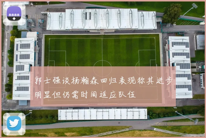 郭士强谈杨瀚森回归表现称其进步明显但仍需时间适应队伍