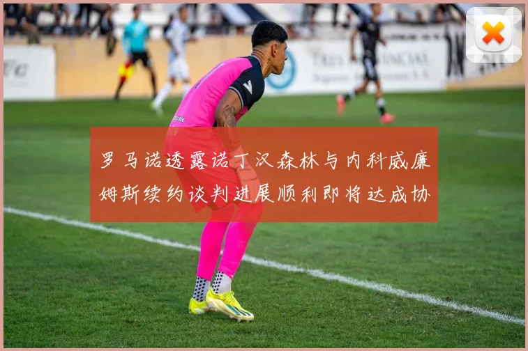 罗马诺透露诺丁汉森林与内科威廉姆斯续约谈判进展顺利即将达成协议