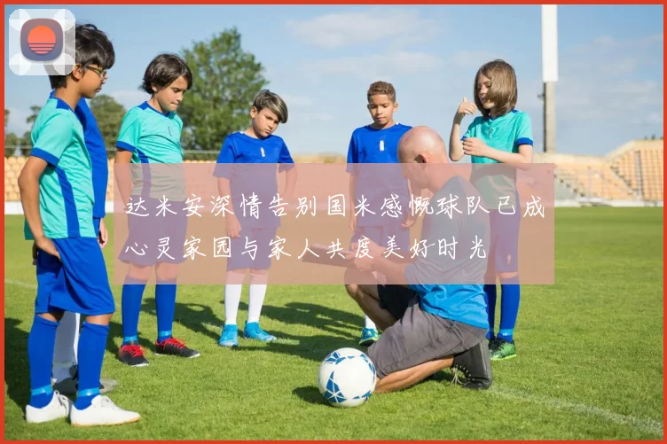 达米安深情告别国米感慨球队已成心灵家园与家人共度美好时光