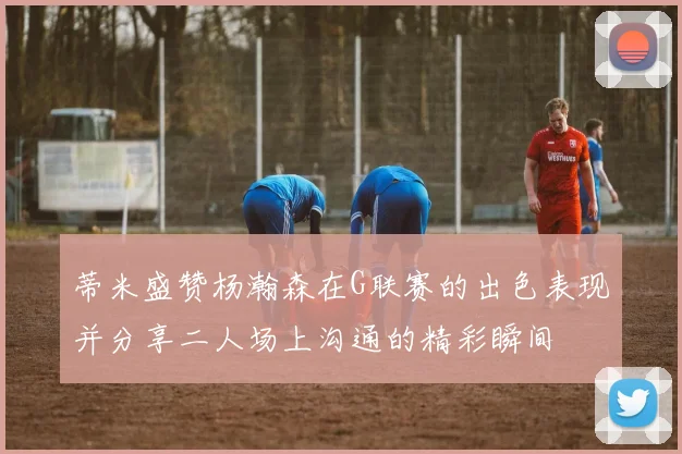 蒂米盛赞杨瀚森在G联赛的出色表现并分享二人场上沟通的精彩瞬间
