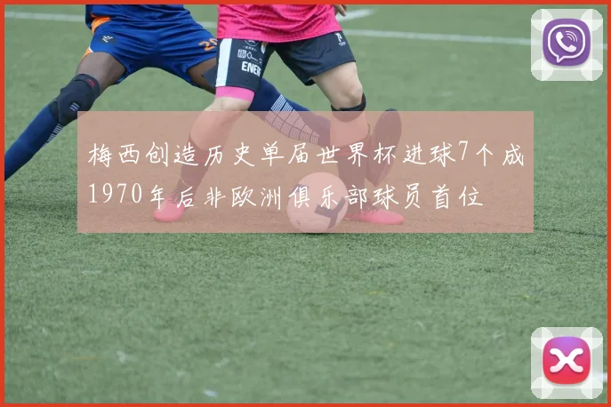 梅西创造历史单届世界杯进球7个成1970年后非欧洲俱乐部球员首位