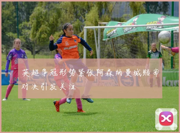 英超争冠形势紧张阿森纳曼城赔率对决引发关注